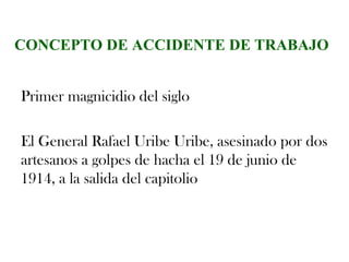 CONCEPTO DE ACCIDENTE DE TRABAJO


Primer magnicidio del siglo

El General Rafael Uribe Uribe, asesinado por dos
artesanos a golpes de hacha el 19 de junio de
1914, a la salida del capitolio
 