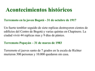 Acontecimientos históricos
Terremoto en la joven Bogotá - 31 de octubre de 1917

Un fuerte temblor seguido de siete replicas destruyeron cientos de
edificios del Centro de Bogotá y varias quintas en Chapinero. La
ciudad vivió 44 replicas mas y 9 días de pánico.

Terremoto Popayán – 31 de marzo de 1983

Terremoto el jueves santo de 7 grados en la escala de Richter
murieron 300 personas y 10.000 quedaron sin casa.
 