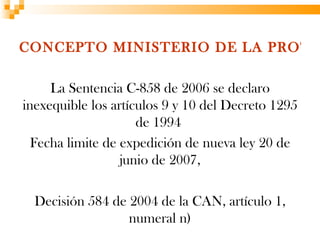 CONCEPTO MINISTERIO DE LA PROTE

     La Sentencia C-858 de 2006 se declaro
inexequible los artículos 9 y 10 del Decreto 1295
                     de 1994
  Fecha limite de expedición de nueva ley 20 de
                  junio de 2007,

  Decisión 584 de 2004 de la CAN, artículo 1,
                  numeral n)
 