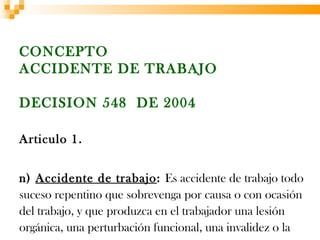 CONCEPTO
ACCIDENTE DE TRABAJO

DECISION 548 DE 2004

Articulo 1.


n) Accidente de trabajo: Es accidente de trabajo todo
suceso repentino que sobrevenga por causa o con ocasión
del trabajo, y que produzca en el trabajador una lesión
orgánica, una perturbación funcional, una invalidez o la
 