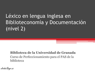 Léxico en lengua inglesa en Biblioteconomía y Documentación (nivel 2) Biblioteca de la Universidad de Granada Curso de Perfeccionamiento para el PAS de la biblioteca elrobin@ugr.es 
