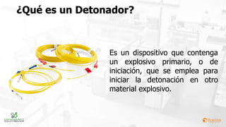 ¿Qué es un Detonador?
Es un dispositivo que contenga
un explosivo primario, o de
iniciación, que se emplea para
iniciar la detonación en otro
material explosivo.
 