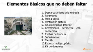 Elementos Básicos que no deben faltar
1. Descarga a tierra a la entrada
2. Pararrayos
3. Polo a tierra
4. Ventilación Natural
5. Sin electricidad Interior
6. Cerramiento Perimetral con
concertina
7. Estibas de Madera
8. Señalización
9. Camilla
10.Extintor multipropósito
11.Kit de derrames
 