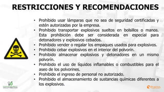 RESTRICCIONES Y RECOMENDACIONES
• Prohibido usar lámparas que no sea de seguridad certificadas y
estén autorizadas por la empresa.
• Prohibido transportar explosivos sueltos en bolsillos o manos.
Esta prohibición debe ser considerada en especial para
detonadores y explosivos cebados.
• Prohibido vender o regalar los empaques usados para explosivos.
• Prohibido cebar explosivos en el interior del polvorín.
• Prohibido almacenar explosivos y detonadores en un mismo
polvorín.
• Prohibido el uso de líquidos inflamables o combustibles para el
aseo de los polvorines.
• Prohibido el ingreso de personal no autorizado.
• Prohibido el almacenamiento de sustancias químicas diferentes a
los explosivos.
 