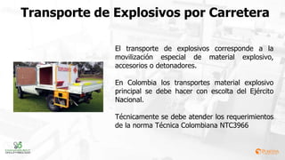 Transporte de Explosivos por Carretera
El transporte de explosivos corresponde a la
movilización especial de material explosivo,
accesorios o detonadores.
En Colombia los transportes material explosivo
principal se debe hacer con escolta del Ejército
Nacional.
Técnicamente se debe atender los requerimientos
de la norma Técnica Colombiana NTC3966
 