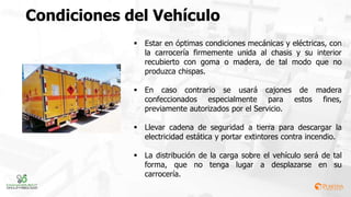 Condiciones del Vehículo
 Estar en óptimas condiciones mecánicas y eléctricas, con
la carrocería firmemente unida al chasis y su interior
recubierto con goma o madera, de tal modo que no
produzca chispas.
 En caso contrario se usará cajones de madera
confeccionados especialmente para estos fines,
previamente autorizados por el Servicio.
 Llevar cadena de seguridad a tierra para descargar la
electricidad estática y portar extintores contra incendio.
 La distribución de la carga sobre el vehículo será de tal
forma, que no tenga lugar a desplazarse en su
carrocería.
 