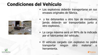 Los explosivos deberán transportarse en sus
envases originales de fábrica.
 y los detonantes u otro tipo de iniciadores
jamás deberán ser transportados junto a
otro explosivo.
 La carga máxima será un 80% de la indicada
por el fabricantes del vehículo.
 El vehículo cargado con explosivo no podrá
transportar ningún otro material o
herramienta.
Condiciones del Vehículo
 