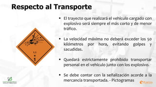 Respecto al Transporte
 El trayecto que realizará el vehículo cargado con
explosivo será siempre el más corto y de menor
tráfico.
 La velocidad máxima no deberá exceder los 50
kilómetros por hora, evitando golpes y
sacudidas.
 Quedará estrictamente prohibido transportar
personal en el vehículo junto con los explosivo.
 Se debe contar con la señalización acorde a la
mercancía transportada. - Pictogramas
 