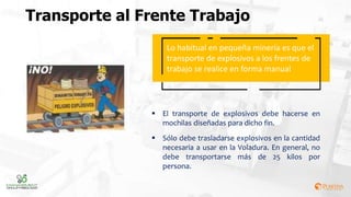 Transporte al Frente Trabajo
Lo habitual en pequeña minería es que el
transporte de explosivos a los frentes de
trabajo se realice en forma manual
 El transporte de explosivos debe hacerse en
mochilas diseñadas para dicho fin.
 Sólo debe trasladarse explosivos en la cantidad
necesaria a usar en la Voladura. En general, no
debe transportarse más de 25 kilos por
persona.
 