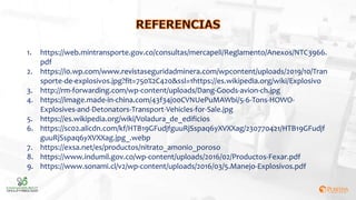 1. https://web.mintransporte.gov.co/consultas/mercapeli/Reglamento/Anexos/NTC3966.
pdf
2. https://i0.wp.com/www.revistaseguridadminera.com/wpcontent/uploads/2019/10/Tran
sporte-de-explosivos.jpg?fit=750%2C420&ssl=1https://es.wikipedia.org/wiki/Explosivo
3. http://rm-forwarding.com/wp-content/uploads/Dang-Goods-avion-ch.jpg
4. https://image.made-in-china.com/43f34j00CVNUePuMAWbi/5-6-Tons-HOWO-
Explosives-and-Detonators-Transport-Vehicles-for-Sale.jpg
5. https://es.wikipedia.org/wiki/Voladura_de_edificios
6. https://sc02.alicdn.com/kf/HTB19GFudjfguuRjSspaq6yXVXXag/230770421/HTB19GFudjf
guuRjSspaq6yXVXXag.jpg_.webp
7. https://exsa.net/es/productos/nitrato_amonio_poroso
8. https://www.indumil.gov.co/wp-content/uploads/2016/02/Productos-Fexar.pdf
9. https://www.sonami.cl/v2/wp-content/uploads/2016/03/5.Manejo-Explosivos.pdf
 