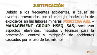 Debido a los frecuentes accidentes, a causa de
eventos provocados por el manejo inadecuado de
explosivos en las labores mineras –
, socializan
aspectos relevantes, métodos y técnicas para la
prevención, control y mitigación de accidentes
causados por el uso de los mismos.
 