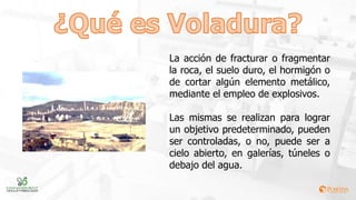 La acción de fracturar o fragmentar
la roca, el suelo duro, el hormigón o
de cortar algún elemento metálico,
mediante el empleo de explosivos.
Las mismas se realizan para lograr
un objetivo predeterminado, pueden
ser controladas, o no, puede ser a
cielo abierto, en galerías, túneles o
debajo del agua.
 
