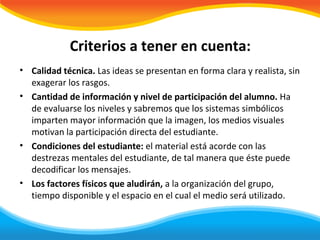 Criterios a tener en cuenta:
• Calidad técnica. Las ideas se presentan en forma clara y realista, sin
  exagerar los rasgos.
• Cantidad de información y nivel de participación del alumno. Ha
  de evaluarse los niveles y sabremos que los sistemas simbólicos
  imparten mayor información que la imagen, los medios visuales
  motivan la participación directa del estudiante.
• Condiciones del estudiante: el material está acorde con las
  destrezas mentales del estudiante, de tal manera que éste puede
  decodificar los mensajes.
• Los factores físicos que aludirán, a la organización del grupo,
  tiempo disponible y el espacio en el cual el medio será utilizado.
 