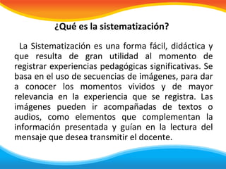 ¿Qué es la sistematización?
  La Sistematización es una forma fácil, didáctica y
que resulta de gran utilidad al momento de
registrar experiencias pedagógicas significativas. Se
basa en el uso de secuencias de imágenes, para dar
a conocer los momentos vividos y de mayor
relevancia en la experiencia que se registra. Las
imágenes pueden ir acompañadas de textos o
audios, como elementos que complementan la
información presentada y guían en la lectura del
mensaje que desea transmitir el docente.
 