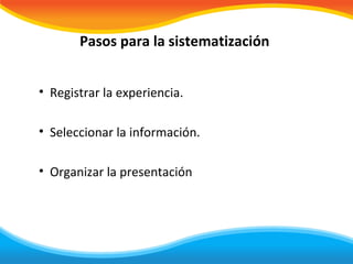 Pasos para la sistematización


• Registrar la experiencia.

• Seleccionar la información.

• Organizar la presentación
 
