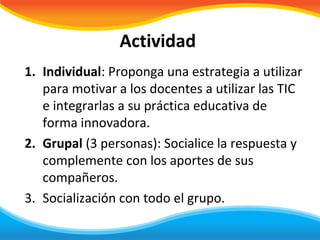 Actividad
1. Individual: Proponga una estrategia a utilizar
   para motivar a los docentes a utilizar las TIC
   e integrarlas a su práctica educativa de
   forma innovadora.
2. Grupal (3 personas): Socialice la respuesta y
   complemente con los aportes de sus
   compañeros.
3. Socialización con todo el grupo.
 
