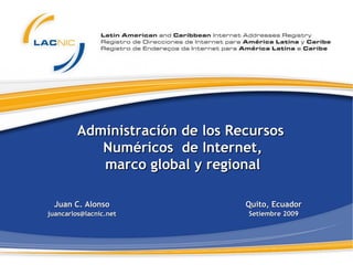 Administración de los Recursos  Numéricos  de  Internet , marco global y regional Juan C. Alonso [email_address] Quito, Ecuador Setiembre 2009 