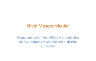 Nivel Mesocurricular

Mapa curricular, flexibilidad y articulación
 de las unidades misionales en el diseño
               curricular
 