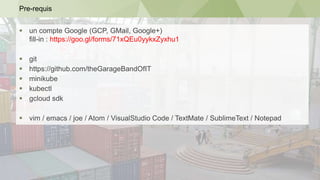 Pre-requis
 un compte Google (GCP, GMail, Google+)
fill-in : https://goo.gl/forms/71xQEu0yykxZyxhu1
 git
 https://github.com/theGarageBandOfIT
 minikube
 kubectl
 gcloud sdk
 vim / emacs / joe / Atom / VisualStudio Code / TextMate / SublimeText / Notepad
 