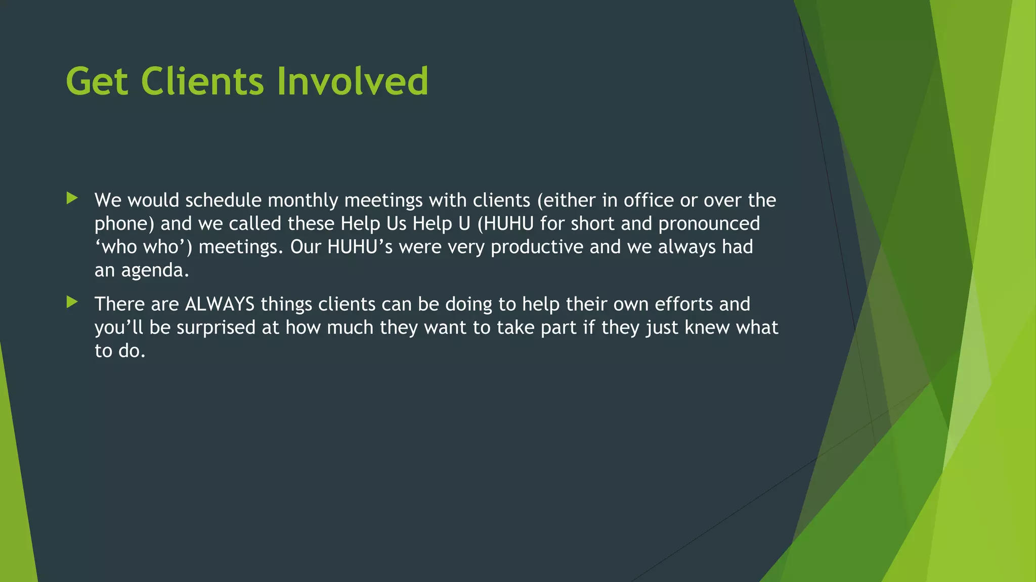 Get Clients Involved
 We would schedule monthly meetings with clients (either in office or over the
phone) and we called these Help Us Help U (HUHU for short and pronounced
‘who who’) meetings. Our HUHU’s were very productive and we always had
an agenda.
 There are ALWAYS things clients can be doing to help their own efforts and
you’ll be surprised at how much they want to take part if they just knew what
to do.
 