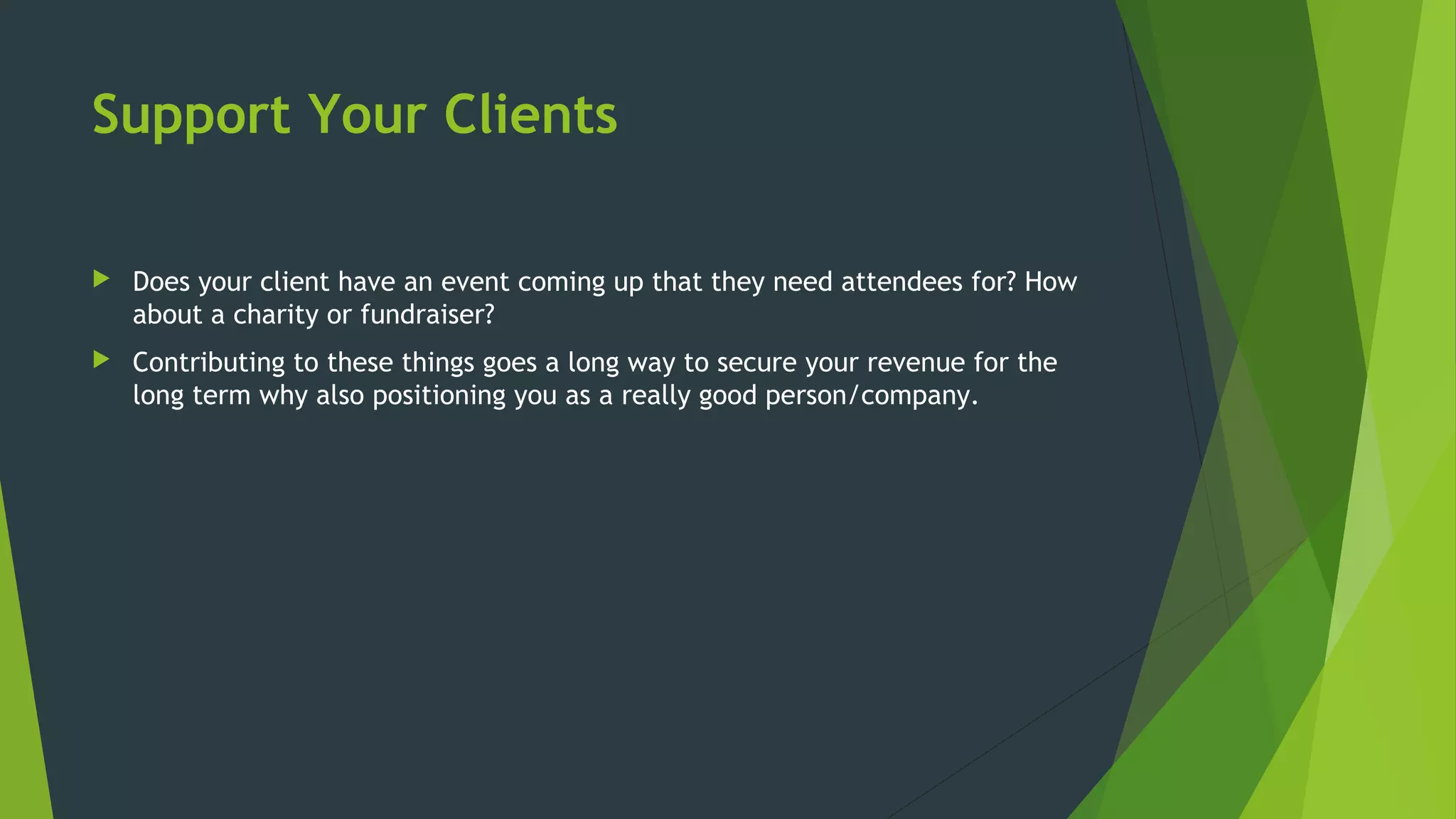 Support Your Clients
 Does your client have an event coming up that they need attendees for? How
about a charity or fundraiser?
 Contributing to these things goes a long way to secure your revenue for the
long term why also positioning you as a really good person/company.
 