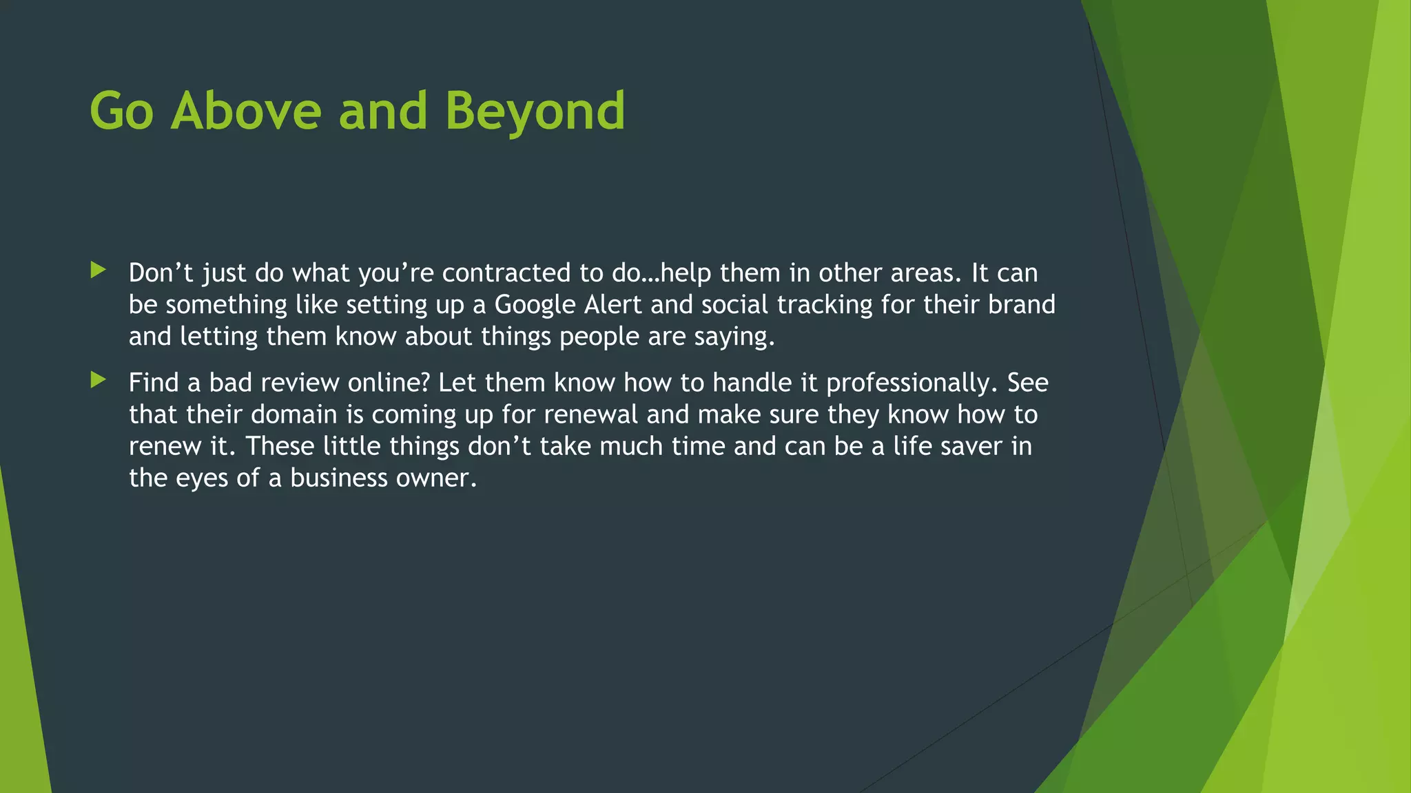 Go Above and Beyond
 Don’t just do what you’re contracted to do…help them in other areas. It can
be something like setting up a Google Alert and social tracking for their brand
and letting them know about things people are saying.
 Find a bad review online? Let them know how to handle it professionally. See
that their domain is coming up for renewal and make sure they know how to
renew it. These little things don’t take much time and can be a life saver in
the eyes of a business owner.
 