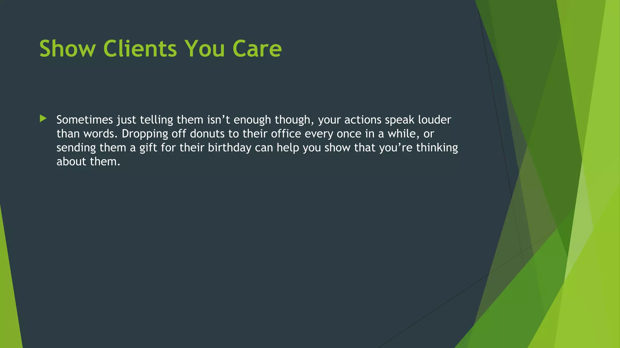 Show Clients You Care
 Sometimes just telling them isn’t enough though, your actions speak louder
than words. Dropping off donuts to their office every once in a while, or
sending them a gift for their birthday can help you show that you’re thinking
about them.
 