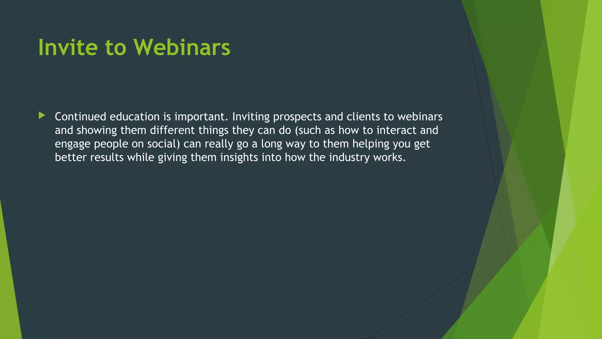 Invite to Webinars
 Continued education is important. Inviting prospects and clients to webinars
and showing them different things they can do (such as how to interact and
engage people on social) can really go a long way to them helping you get
better results while giving them insights into how the industry works.
 
