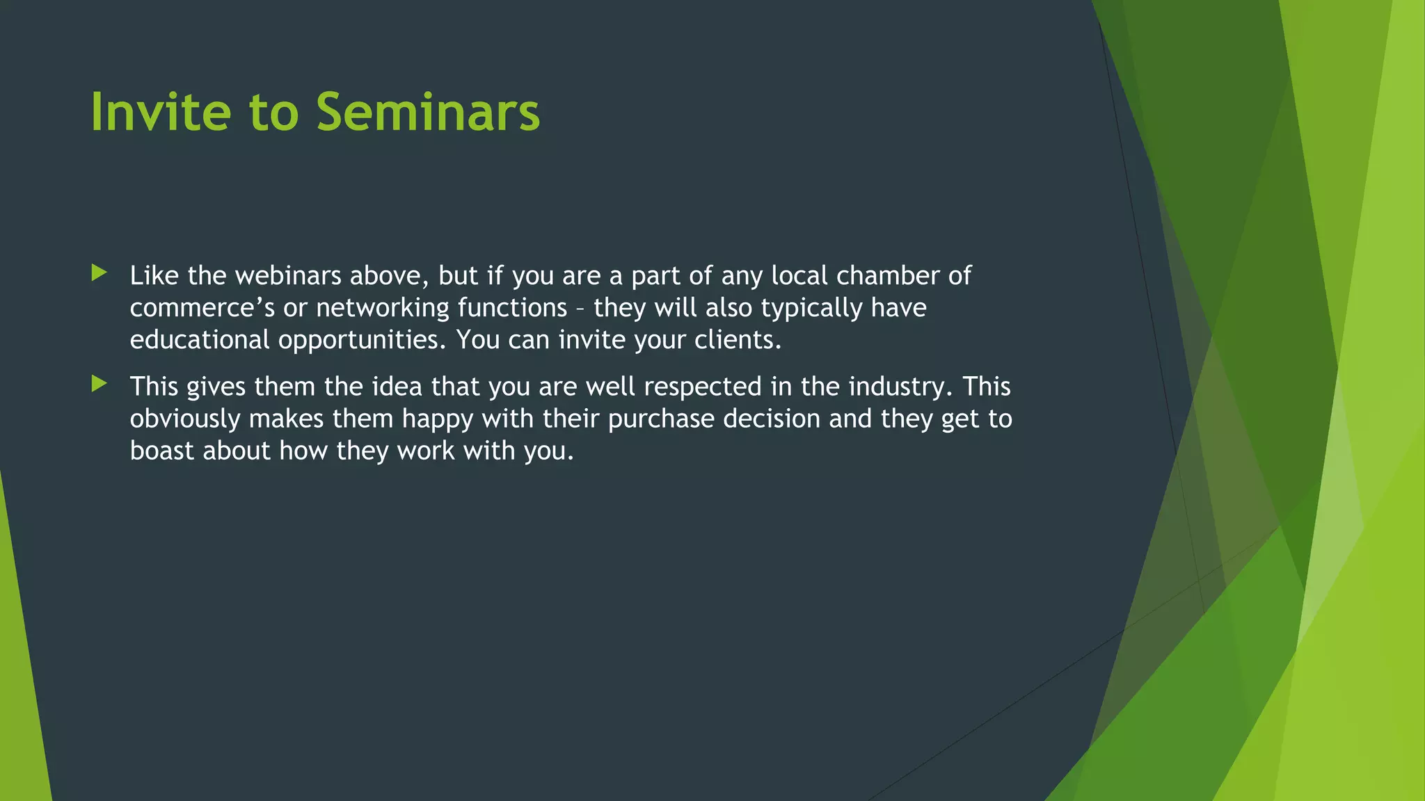Invite to Seminars
 Like the webinars above, but if you are a part of any local chamber of
commerce’s or networking functions – they will also typically have
educational opportunities. You can invite your clients.
 This gives them the idea that you are well respected in the industry. This
obviously makes them happy with their purchase decision and they get to
boast about how they work with you.
 
