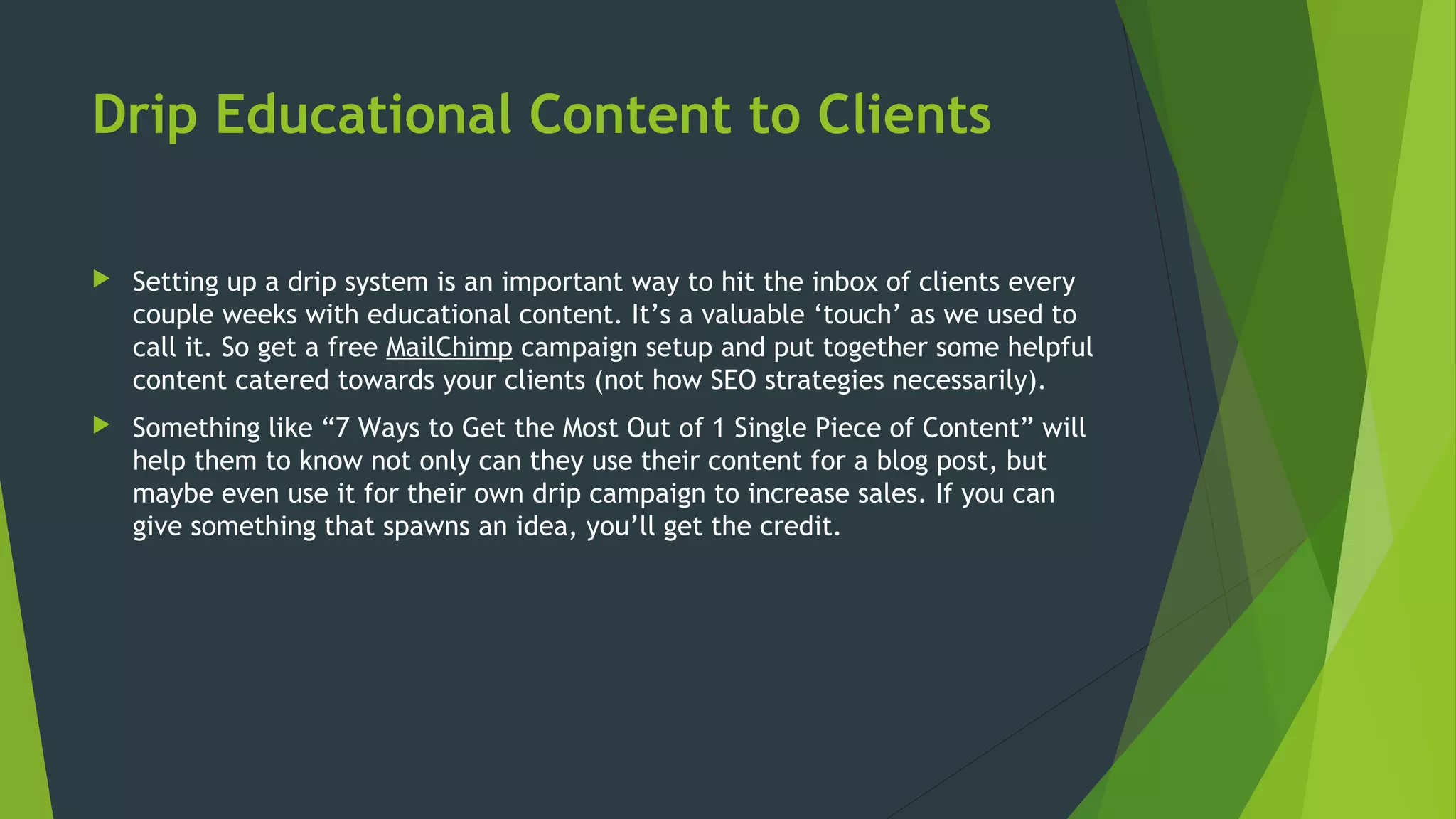Drip Educational Content to Clients
 Setting up a drip system is an important way to hit the inbox of clients every
couple weeks with educational content. It’s a valuable ‘touch’ as we used to
call it. So get a free MailChimp campaign setup and put together some helpful
content catered towards your clients (not how SEO strategies necessarily).
 Something like “7 Ways to Get the Most Out of 1 Single Piece of Content” will
help them to know not only can they use their content for a blog post, but
maybe even use it for their own drip campaign to increase sales. If you can
give something that spawns an idea, you’ll get the credit.
 