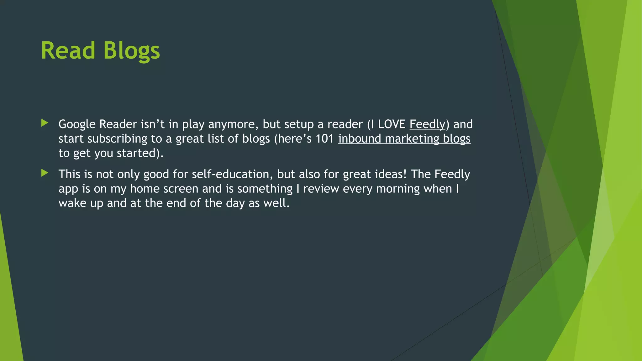 Read Blogs
 Google Reader isn’t in play anymore, but setup a reader (I LOVE Feedly) and
start subscribing to a great list of blogs (here’s 101 inbound marketing blogs
to get you started).
 This is not only good for self-education, but also for great ideas! The Feedly
app is on my home screen and is something I review every morning when I
wake up and at the end of the day as well.
 