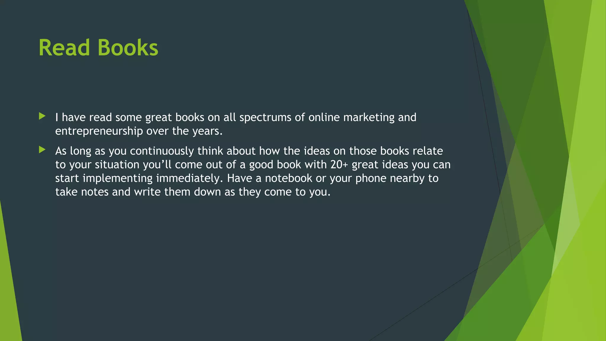 Read Books
 I have read some great books on all spectrums of online marketing and
entrepreneurship over the years.
 As long as you continuously think about how the ideas on those books relate
to your situation you’ll come out of a good book with 20+ great ideas you can
start implementing immediately. Have a notebook or your phone nearby to
take notes and write them down as they come to you.
 