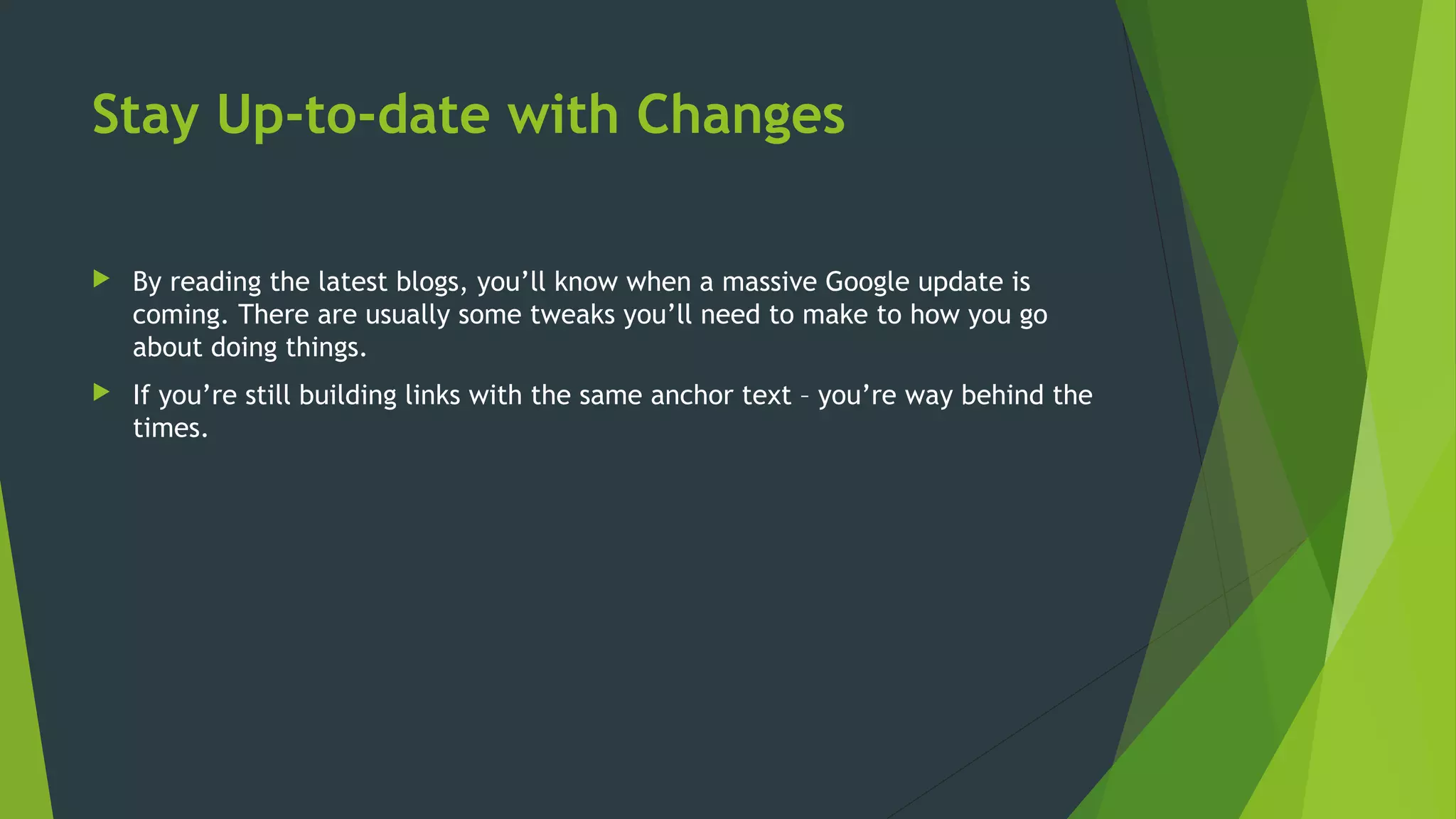 Stay Up-to-date with Changes
 By reading the latest blogs, you’ll know when a massive Google update is
coming. There are usually some tweaks you’ll need to make to how you go
about doing things.
 If you’re still building links with the same anchor text – you’re way behind the
times.
 