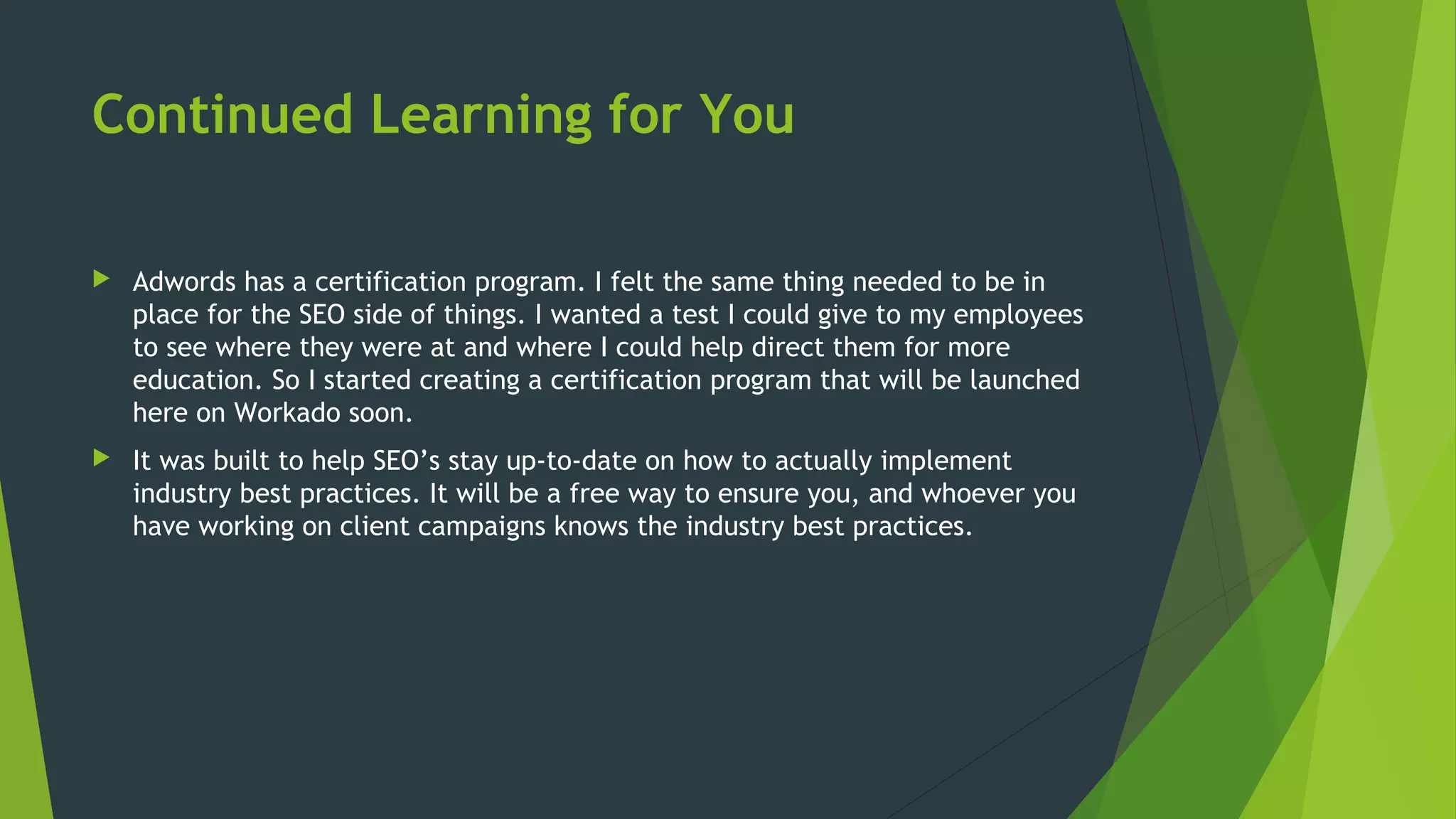 Continued Learning for You
 Adwords has a certification program. I felt the same thing needed to be in
place for the SEO side of things. I wanted a test I could give to my employees
to see where they were at and where I could help direct them for more
education. So I started creating a certification program that will be launched
here on Workado soon.
 It was built to help SEO’s stay up-to-date on how to actually implement
industry best practices. It will be a free way to ensure you, and whoever you
have working on client campaigns knows the industry best practices.
 