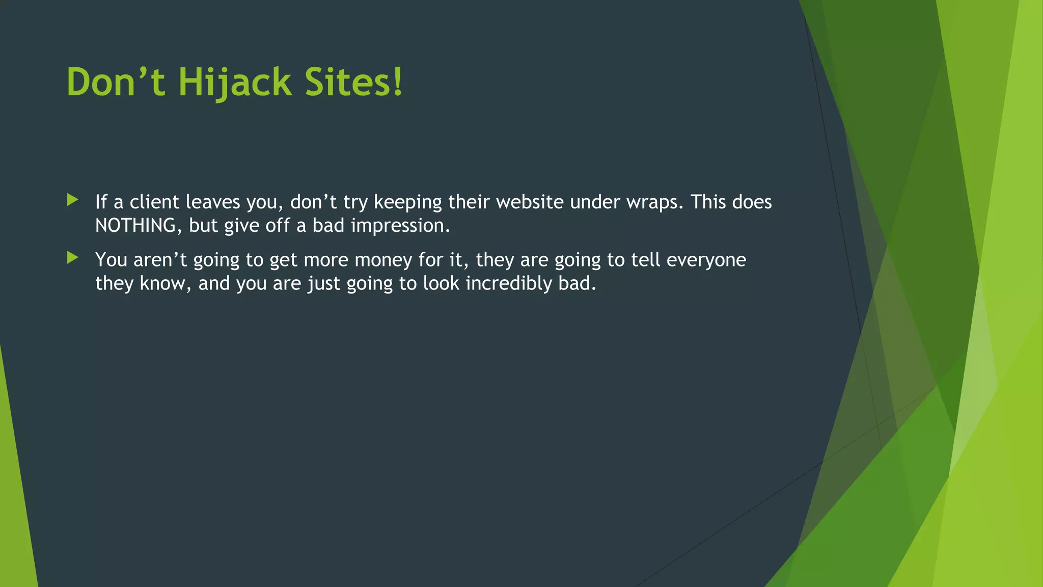 Don’t Hijack Sites!
 If a client leaves you, don’t try keeping their website under wraps. This does
NOTHING, but give off a bad impression.
 You aren’t going to get more money for it, they are going to tell everyone
they know, and you are just going to look incredibly bad.
 