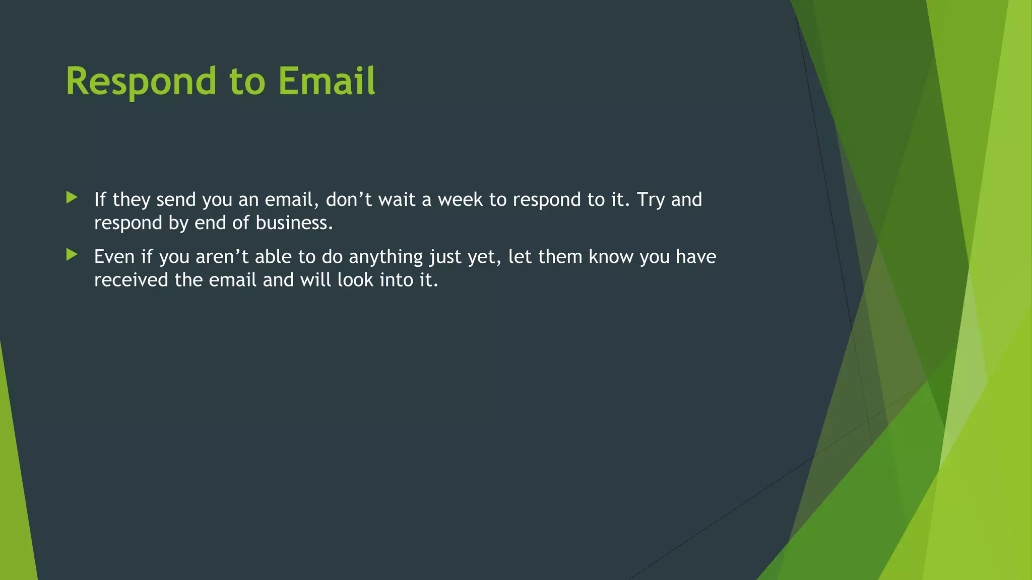 Respond to Email
 If they send you an email, don’t wait a week to respond to it. Try and
respond by end of business.
 Even if you aren’t able to do anything just yet, let them know you have
received the email and will look into it.
 
