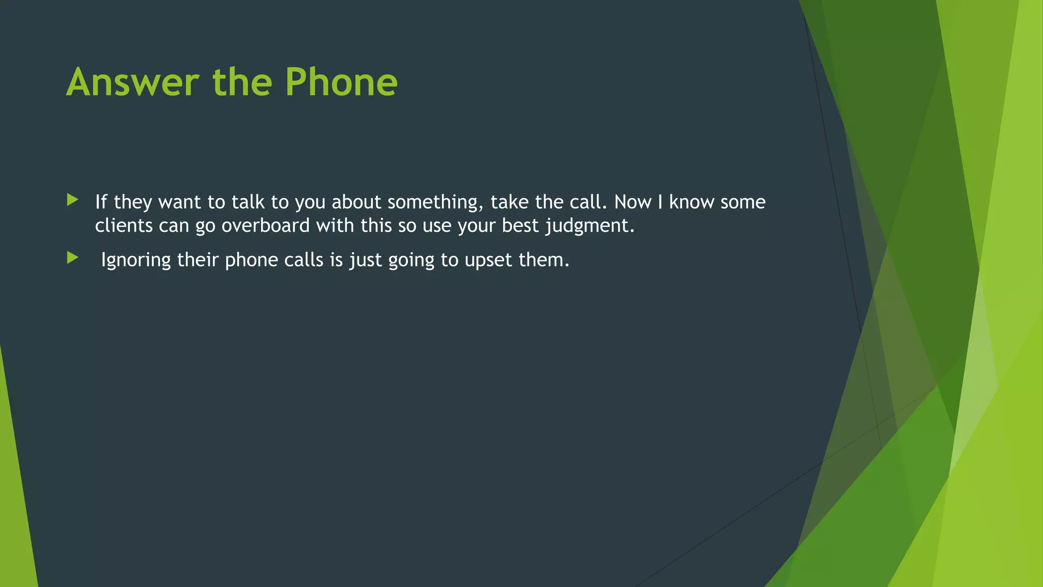 Answer the Phone
 If they want to talk to you about something, take the call. Now I know some
clients can go overboard with this so use your best judgment.
 Ignoring their phone calls is just going to upset them.
 