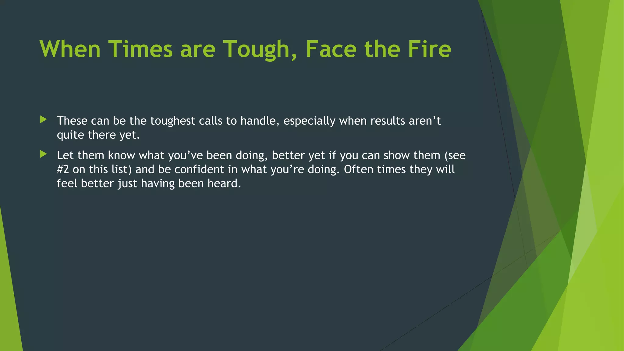 When Times are Tough, Face the Fire
 These can be the toughest calls to handle, especially when results aren’t
quite there yet.
 Let them know what you’ve been doing, better yet if you can show them (see
#2 on this list) and be confident in what you’re doing. Often times they will
feel better just having been heard.
 