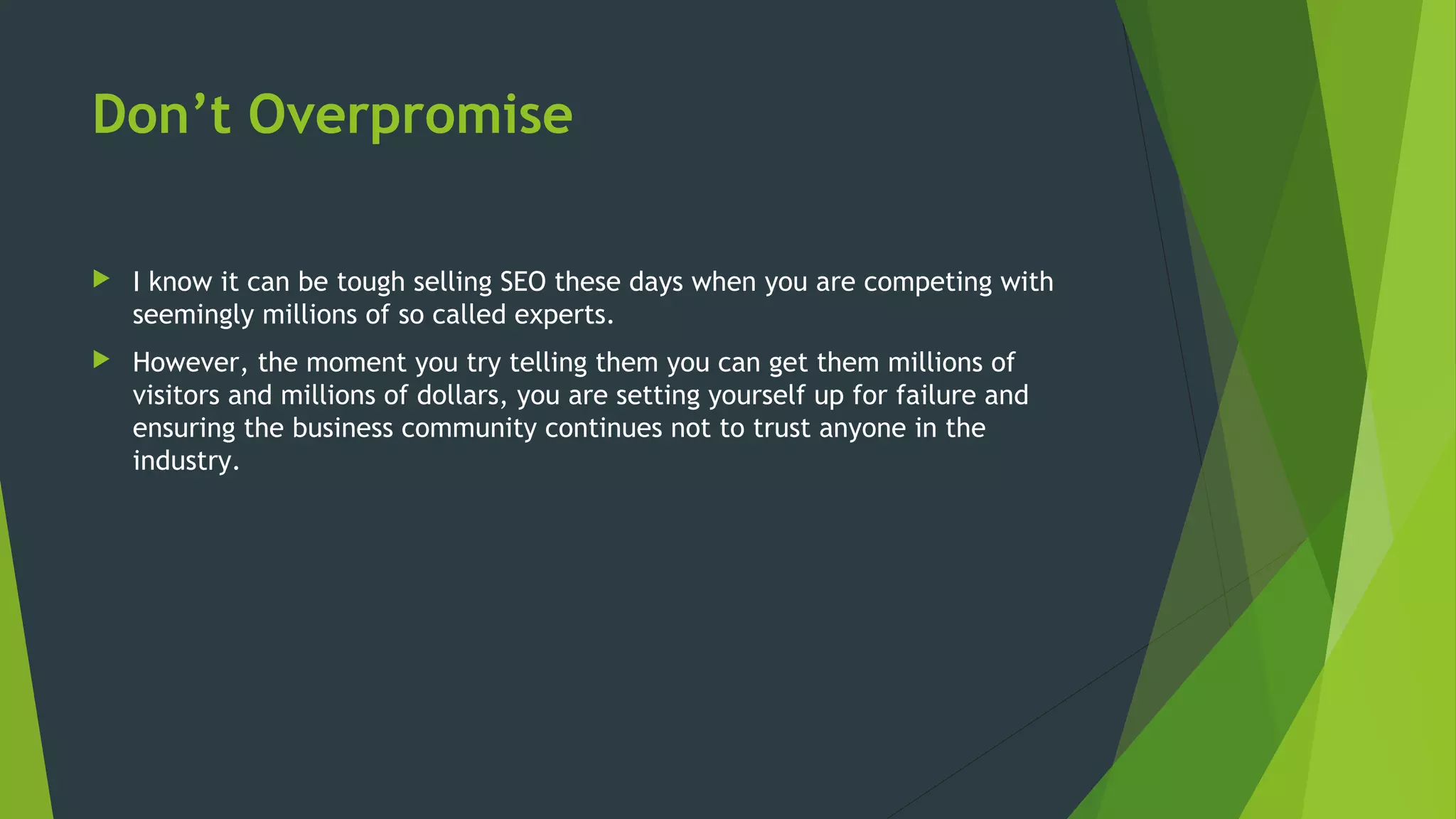 Don’t Overpromise
 I know it can be tough selling SEO these days when you are competing with
seemingly millions of so called experts.
 However, the moment you try telling them you can get them millions of
visitors and millions of dollars, you are setting yourself up for failure and
ensuring the business community continues not to trust anyone in the
industry.
 