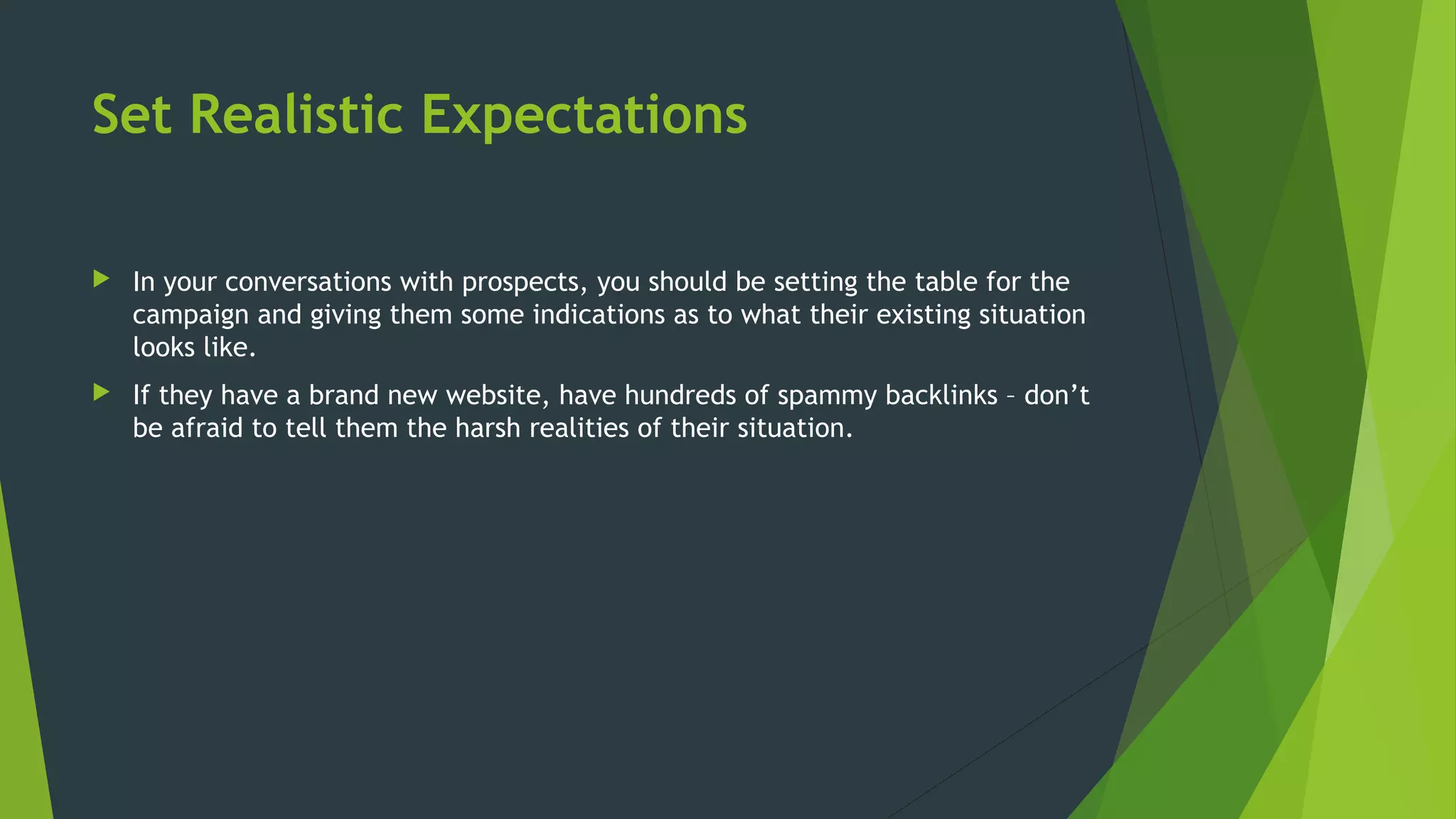 Set Realistic Expectations
 In your conversations with prospects, you should be setting the table for the
campaign and giving them some indications as to what their existing situation
looks like.
 If they have a brand new website, have hundreds of spammy backlinks – don’t
be afraid to tell them the harsh realities of their situation.
 