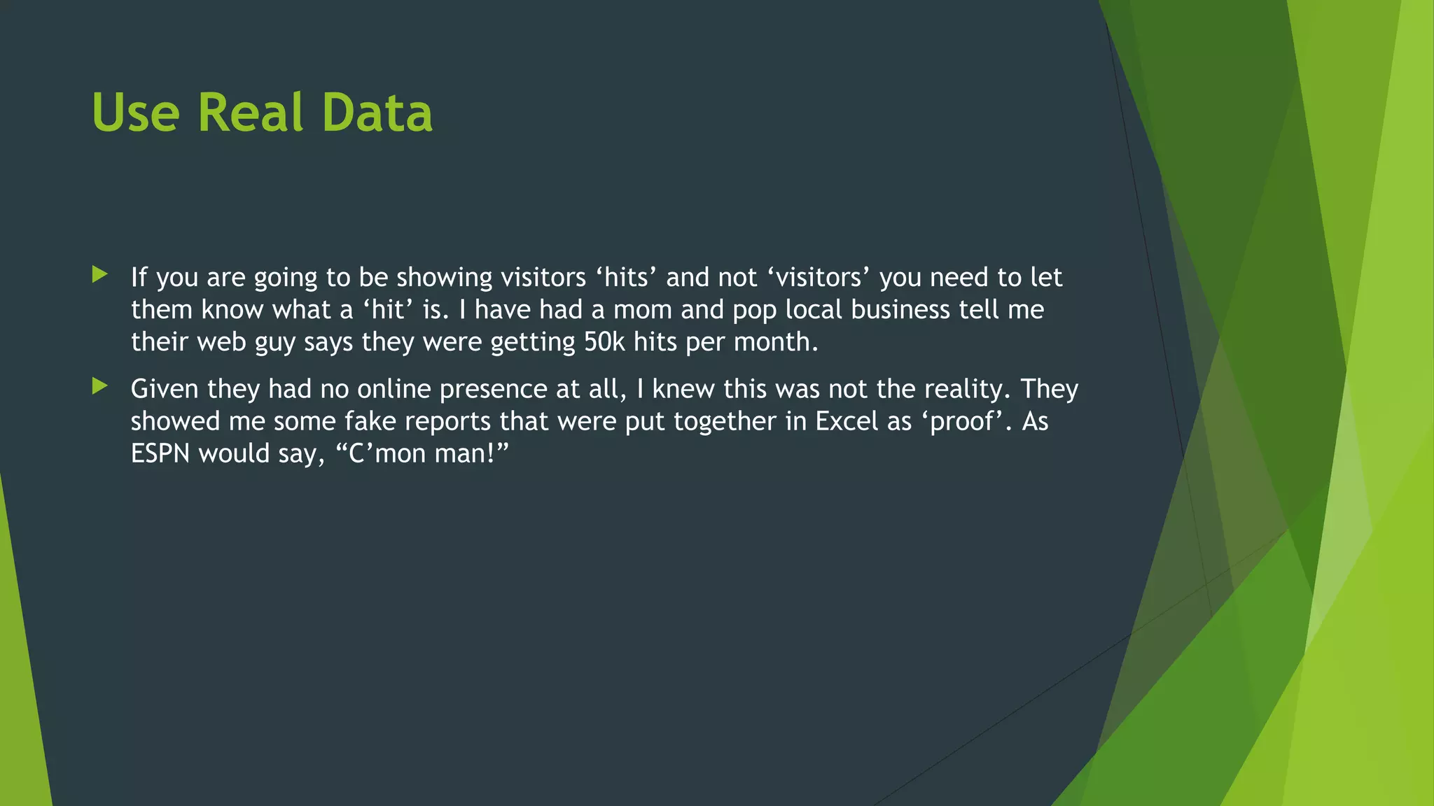 Use Real Data
 If you are going to be showing visitors ‘hits’ and not ‘visitors’ you need to let
them know what a ‘hit’ is. I have had a mom and pop local business tell me
their web guy says they were getting 50k hits per month.
 Given they had no online presence at all, I knew this was not the reality. They
showed me some fake reports that were put together in Excel as ‘proof’. As
ESPN would say, “C’mon man!”
 