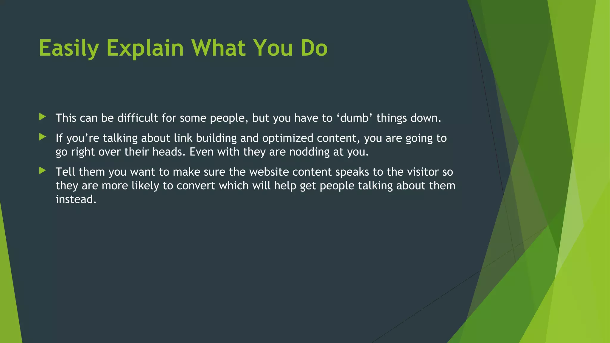Easily Explain What You Do
 This can be difficult for some people, but you have to ‘dumb’ things down.
 If you’re talking about link building and optimized content, you are going to
go right over their heads. Even with they are nodding at you.
 Tell them you want to make sure the website content speaks to the visitor so
they are more likely to convert which will help get people talking about them
instead.
 