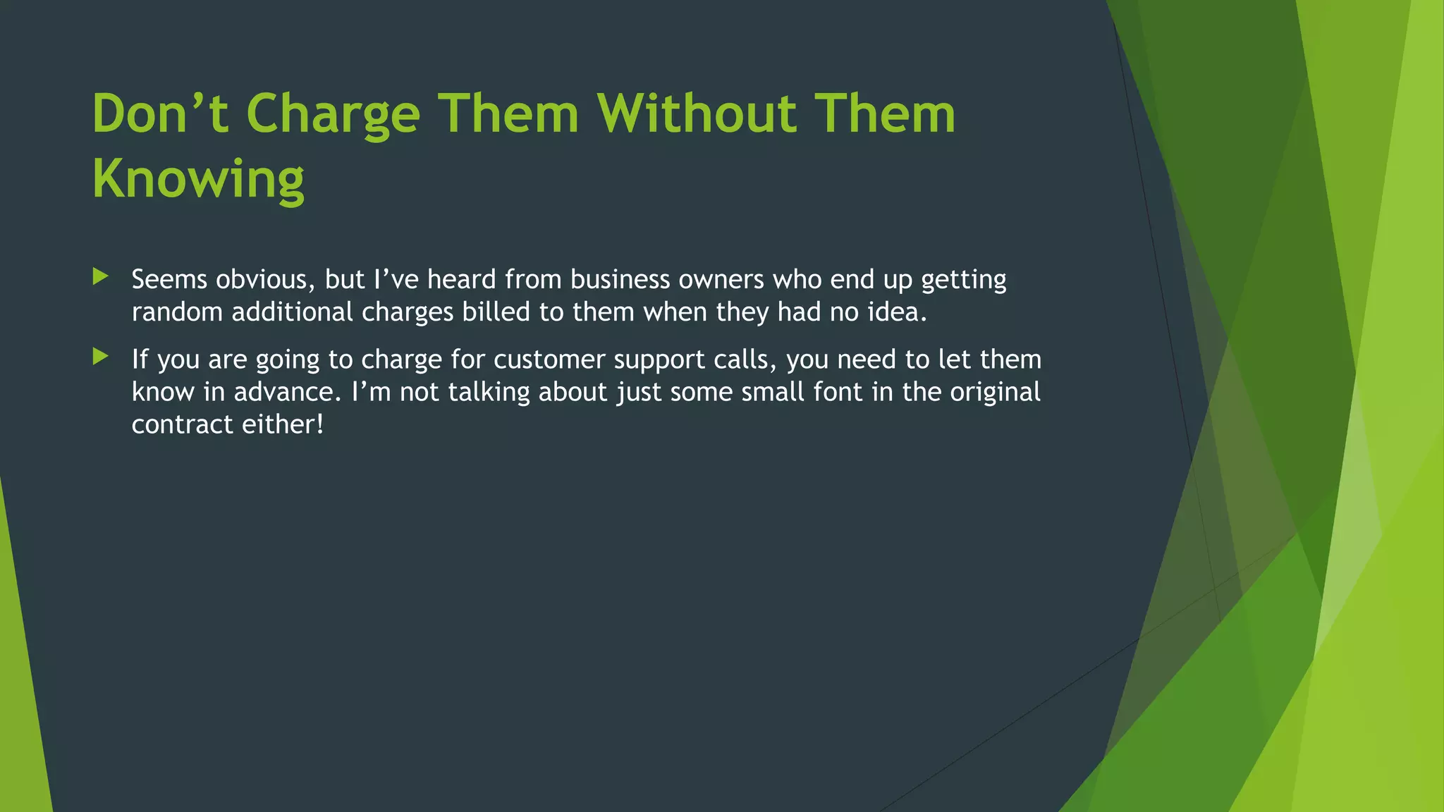 Don’t Charge Them Without Them
Knowing
 Seems obvious, but I’ve heard from business owners who end up getting
random additional charges billed to them when they had no idea.
 If you are going to charge for customer support calls, you need to let them
know in advance. I’m not talking about just some small font in the original
contract either!
 