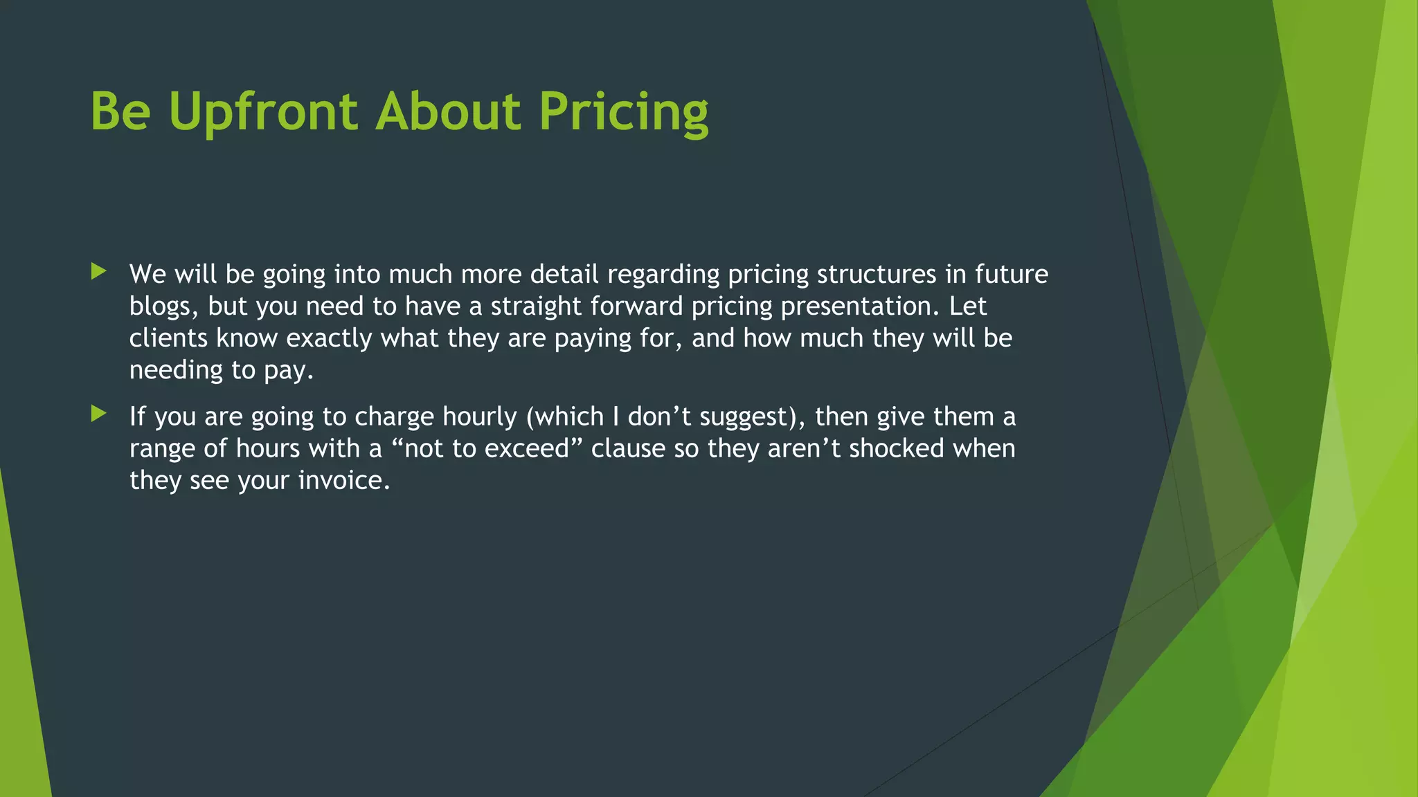 Be Upfront About Pricing
 We will be going into much more detail regarding pricing structures in future
blogs, but you need to have a straight forward pricing presentation. Let
clients know exactly what they are paying for, and how much they will be
needing to pay.
 If you are going to charge hourly (which I don’t suggest), then give them a
range of hours with a “not to exceed” clause so they aren’t shocked when
they see your invoice.
 