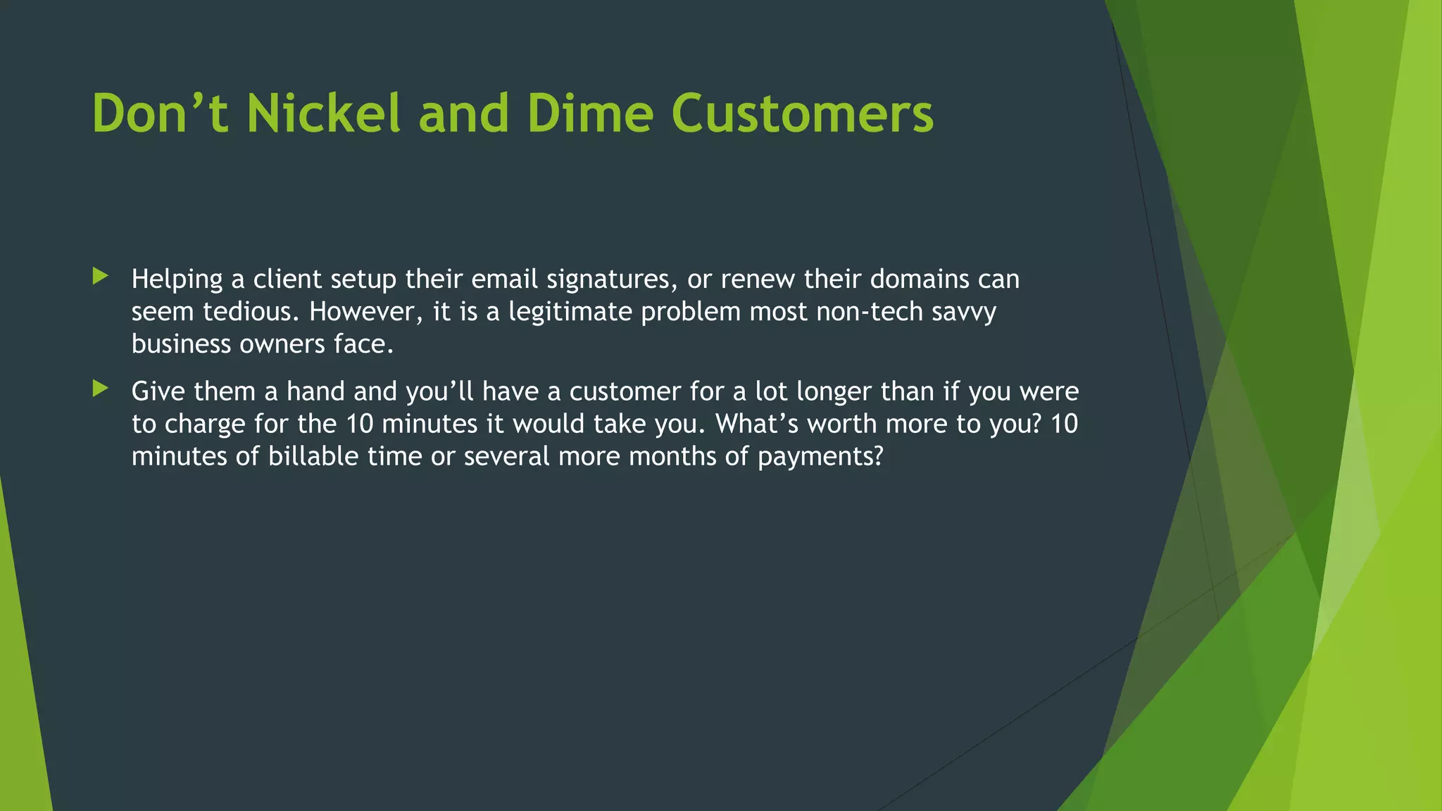 Don’t Nickel and Dime Customers
 Helping a client setup their email signatures, or renew their domains can
seem tedious. However, it is a legitimate problem most non-tech savvy
business owners face.
 Give them a hand and you’ll have a customer for a lot longer than if you were
to charge for the 10 minutes it would take you. What’s worth more to you? 10
minutes of billable time or several more months of payments?
 