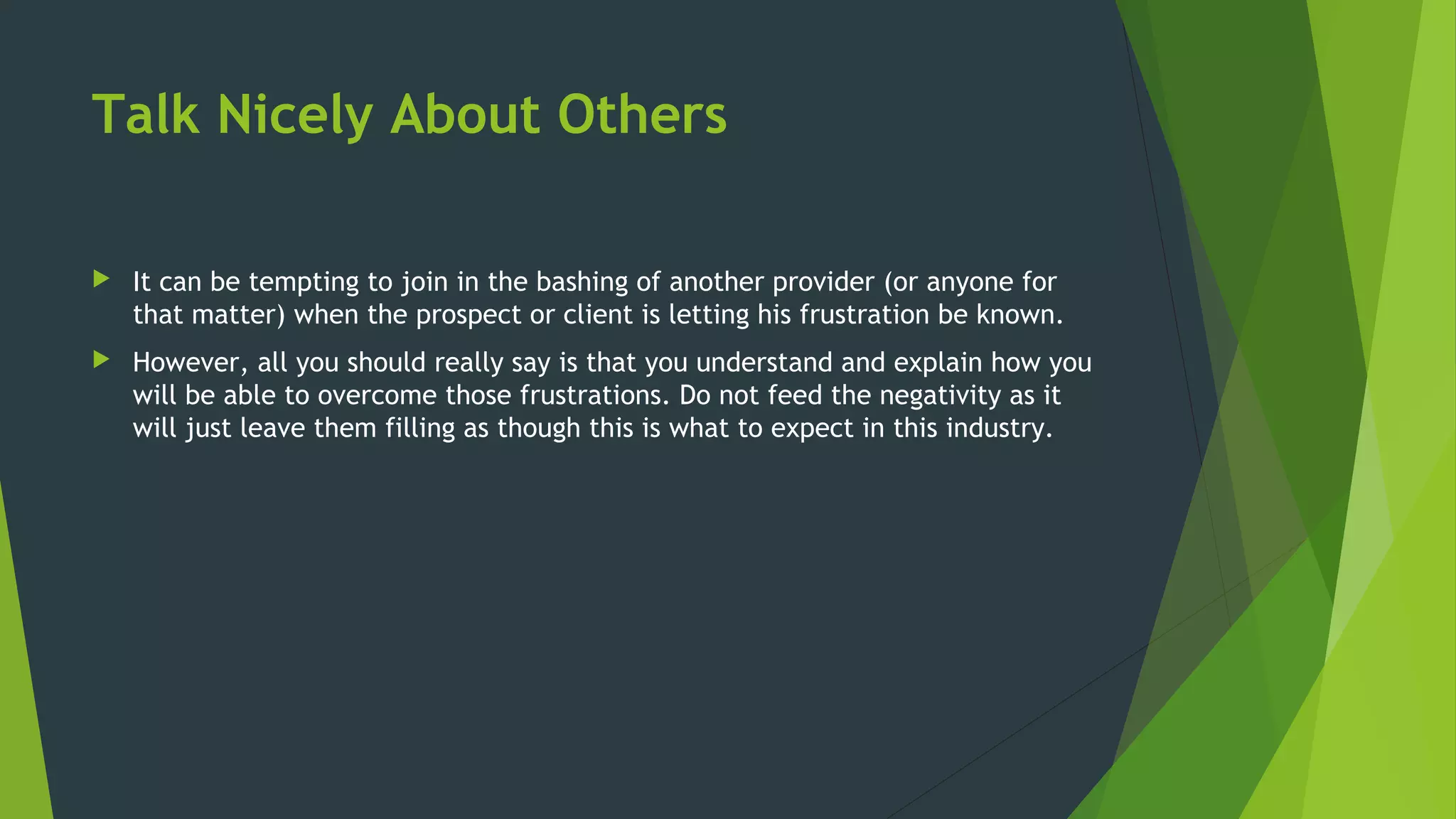 Talk Nicely About Others
 It can be tempting to join in the bashing of another provider (or anyone for
that matter) when the prospect or client is letting his frustration be known.
 However, all you should really say is that you understand and explain how you
will be able to overcome those frustrations. Do not feed the negativity as it
will just leave them filling as though this is what to expect in this industry.
 