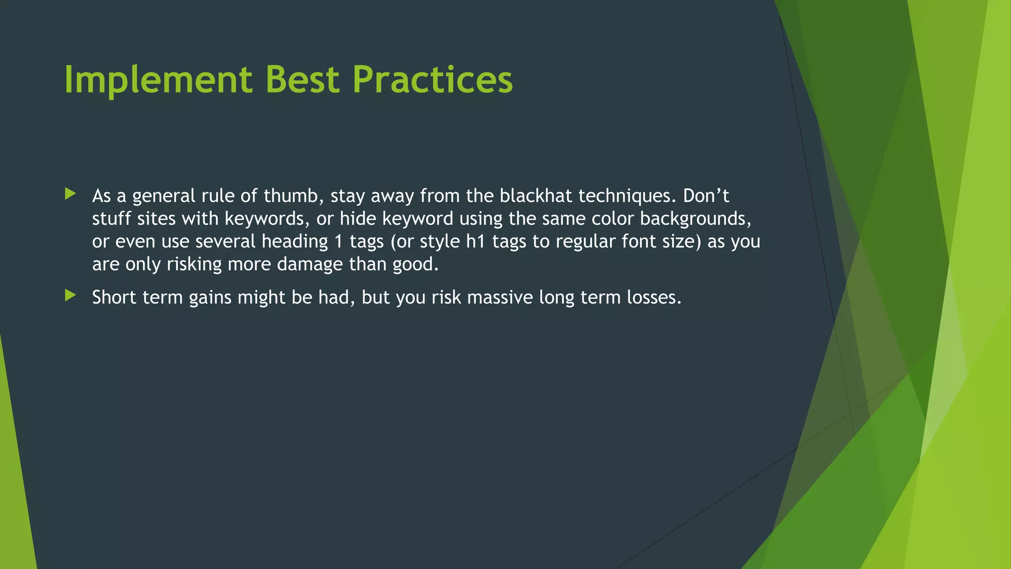 Implement Best Practices
 As a general rule of thumb, stay away from the blackhat techniques. Don’t
stuff sites with keywords, or hide keyword using the same color backgrounds,
or even use several heading 1 tags (or style h1 tags to regular font size) as you
are only risking more damage than good.
 Short term gains might be had, but you risk massive long term losses.
 