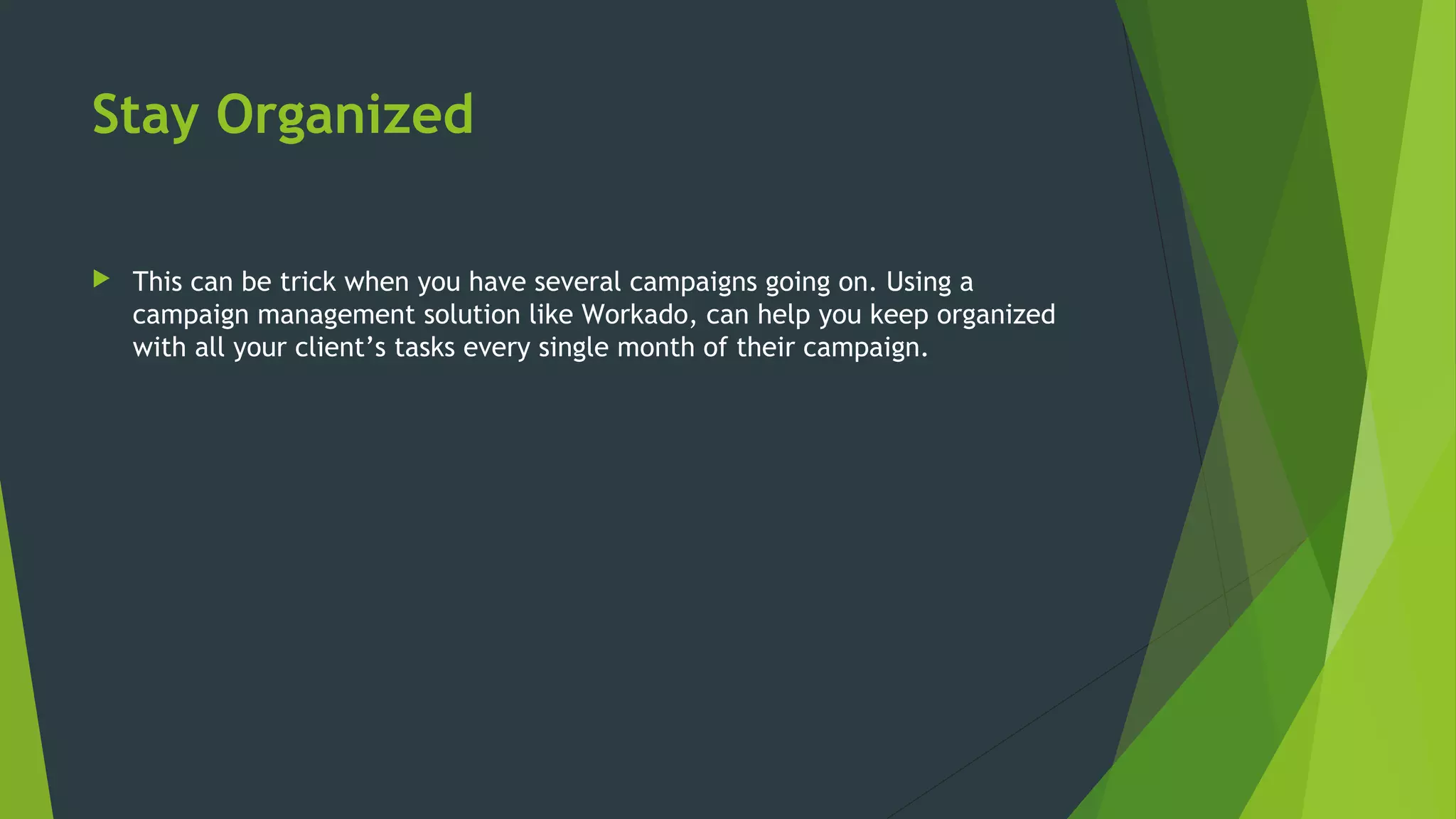 Stay Organized
 This can be trick when you have several campaigns going on. Using a
campaign management solution like Workado, can help you keep organized
with all your client’s tasks every single month of their campaign.
 