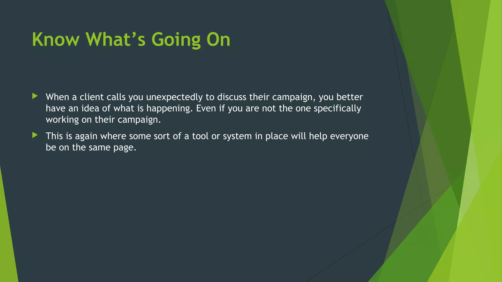 Know What’s Going On
 When a client calls you unexpectedly to discuss their campaign, you better
have an idea of what is happening. Even if you are not the one specifically
working on their campaign.
 This is again where some sort of a tool or system in place will help everyone
be on the same page.
 