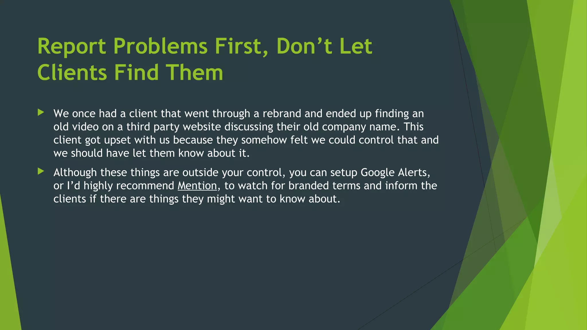 Report Problems First, Don’t Let
Clients Find Them
 We once had a client that went through a rebrand and ended up finding an
old video on a third party website discussing their old company name. This
client got upset with us because they somehow felt we could control that and
we should have let them know about it.
 Although these things are outside your control, you can setup Google Alerts,
or I’d highly recommend Mention, to watch for branded terms and inform the
clients if there are things they might want to know about.
 